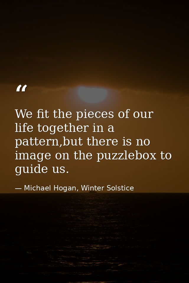 We fit the pieces of our life together in a pattern,but there is no image on the puzzlebox to guide us. — Michael Hogan, Winter Solstice