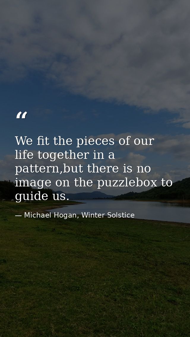 We fit the pieces of our life together in a pattern,but there is no image on the puzzlebox to guide us. — Michael Hogan, Winter Solstice