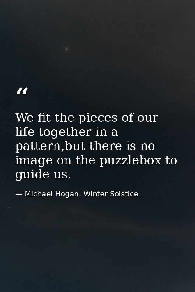 We fit the pieces of our life together in a pattern,but there is no image on the puzzlebox to guide us. — Michael Hogan, Winter Solstice