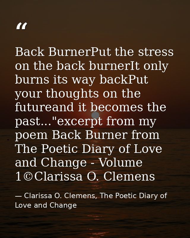 Back BurnerPut the stress on the back burnerIt only burns its way backPut your thoughts on the futureand it becomes the  — Clarissa O. Clemens, The Poetic Diary of Love and Change