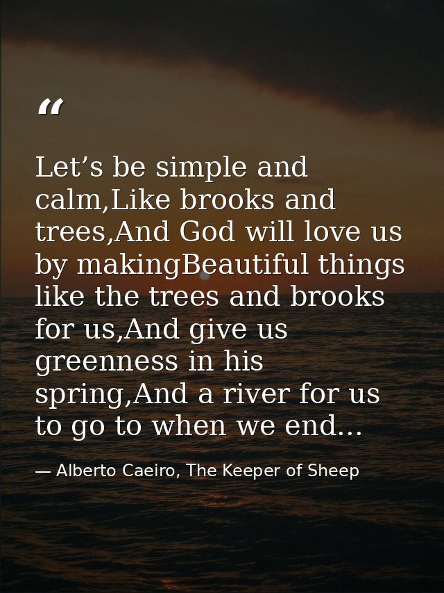 Let’s be simple and calm,Like brooks and trees,And God will love us by makingBeautiful things like the trees and brooks  — Alberto Caeiro, The Keeper of Sheep