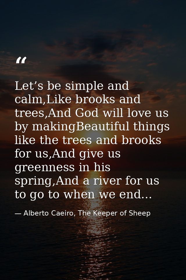 Let’s be simple and calm,Like brooks and trees,And God will love us by makingBeautiful things like the trees and brooks  — Alberto Caeiro, The Keeper of Sheep