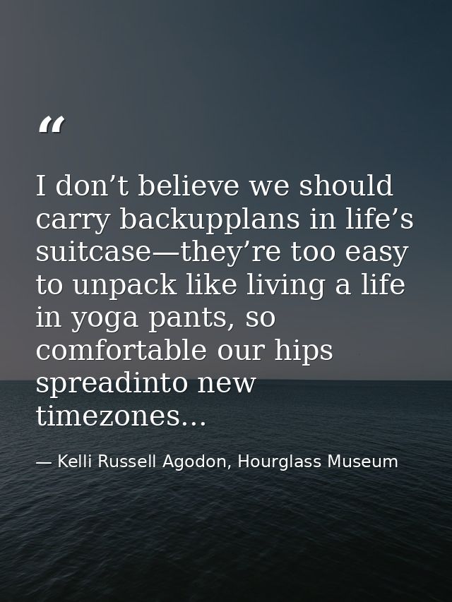 I don’t believe we should carry backupplans in life’s suitcase—they’re too easy to unpack like living a life in yoga pan — Kelli Russell Agodon, Hourglass Museum