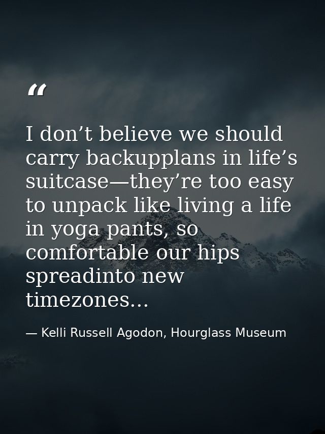 I don’t believe we should carry backupplans in life’s suitcase—they’re too easy to unpack like living a life in yoga pan — Kelli Russell Agodon, Hourglass Museum