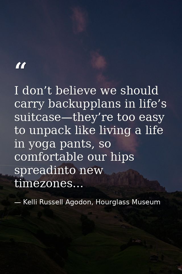 I don’t believe we should carry backupplans in life’s suitcase—they’re too easy to unpack like living a life in yoga pan — Kelli Russell Agodon, Hourglass Museum