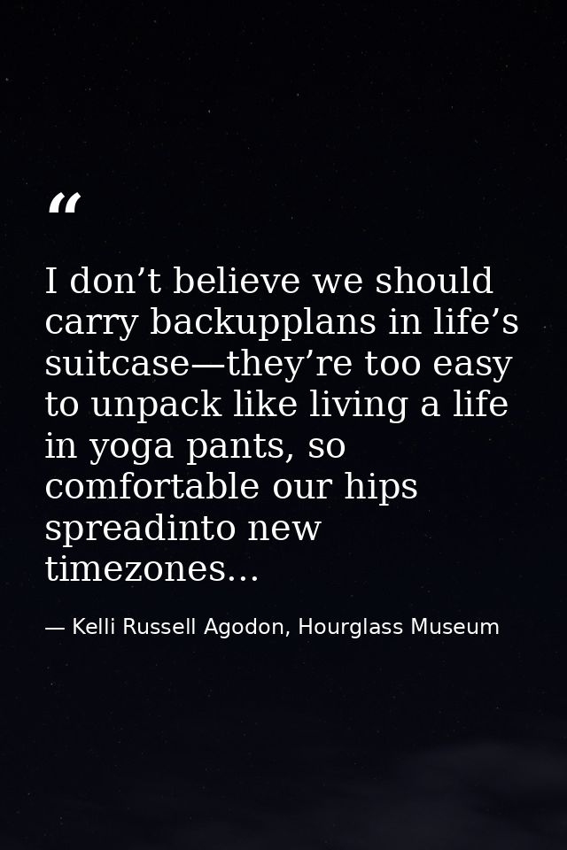 I don’t believe we should carry backupplans in life’s suitcase—they’re too easy to unpack like living a life in yoga pan — Kelli Russell Agodon, Hourglass Museum