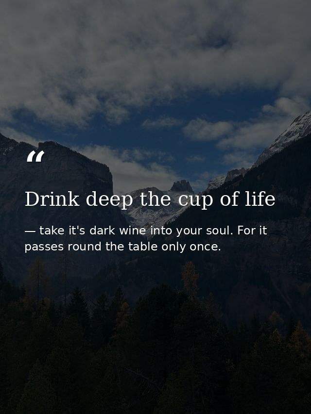 Drink deep the cup of life — take it's dark wine into your soul. For it passes round the table only once.