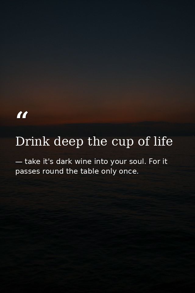 Drink deep the cup of life — take it's dark wine into your soul. For it passes round the table only once.