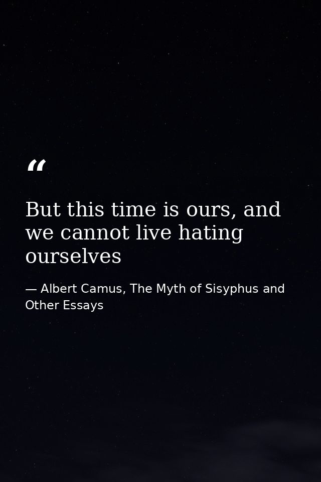 But this time is ours, and we cannot live hating ourselves — Albert Camus, The Myth of Sisyphus and Other Essays