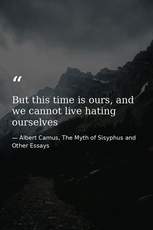 But this time is ours, and we cannot live hating ourselves — Albert Camus, The Myth of Sisyphus and Other Essays
