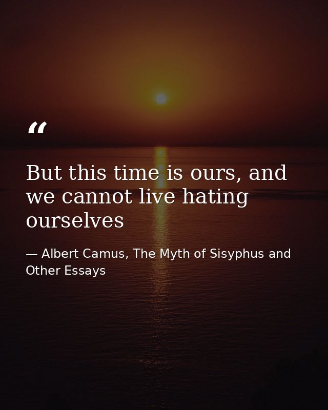 But this time is ours, and we cannot live hating ourselves — Albert Camus, The Myth of Sisyphus and Other Essays