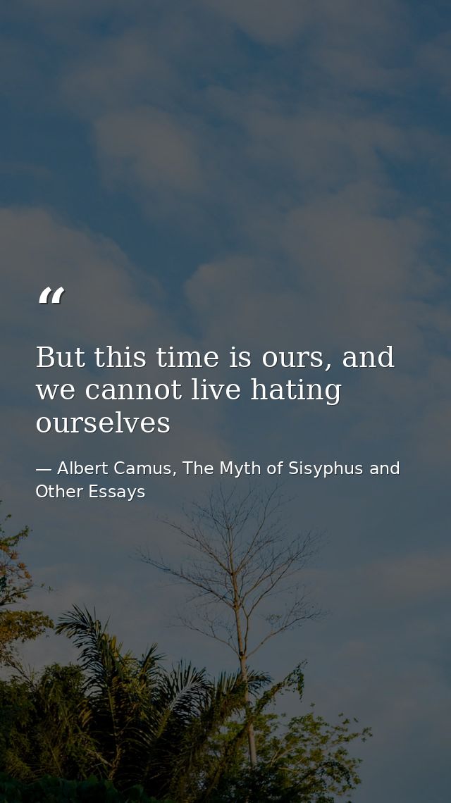But this time is ours, and we cannot live hating ourselves — Albert Camus, The Myth of Sisyphus and Other Essays