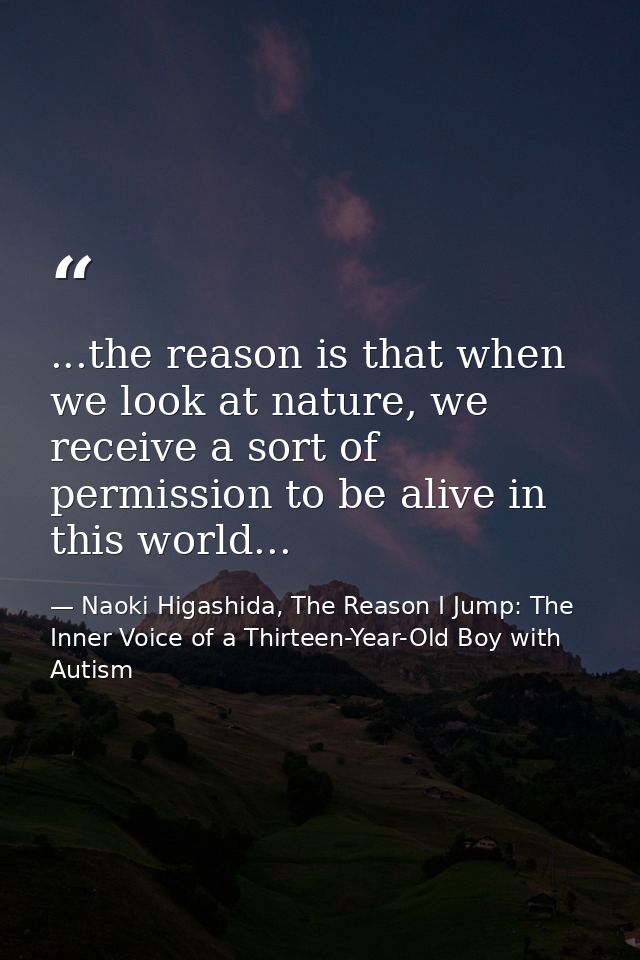 ...the reason is that when we look at nature, we receive a sort of permission to be alive in this world... — Naoki Higashida, The Reason I Jump: The Inner Voice of a Thirteen-Year-Old Boy with Autism