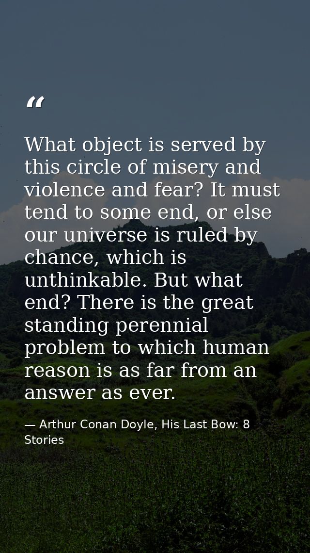 What object is served by this circle of misery and violence and fear? It must tend to some end, or else our universe is  — Arthur Conan Doyle, His Last Bow: 8 Stories
