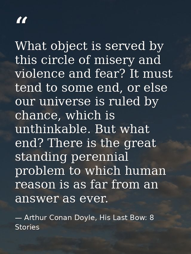 What object is served by this circle of misery and violence and fear? It must tend to some end, or else our universe is  — Arthur Conan Doyle, His Last Bow: 8 Stories