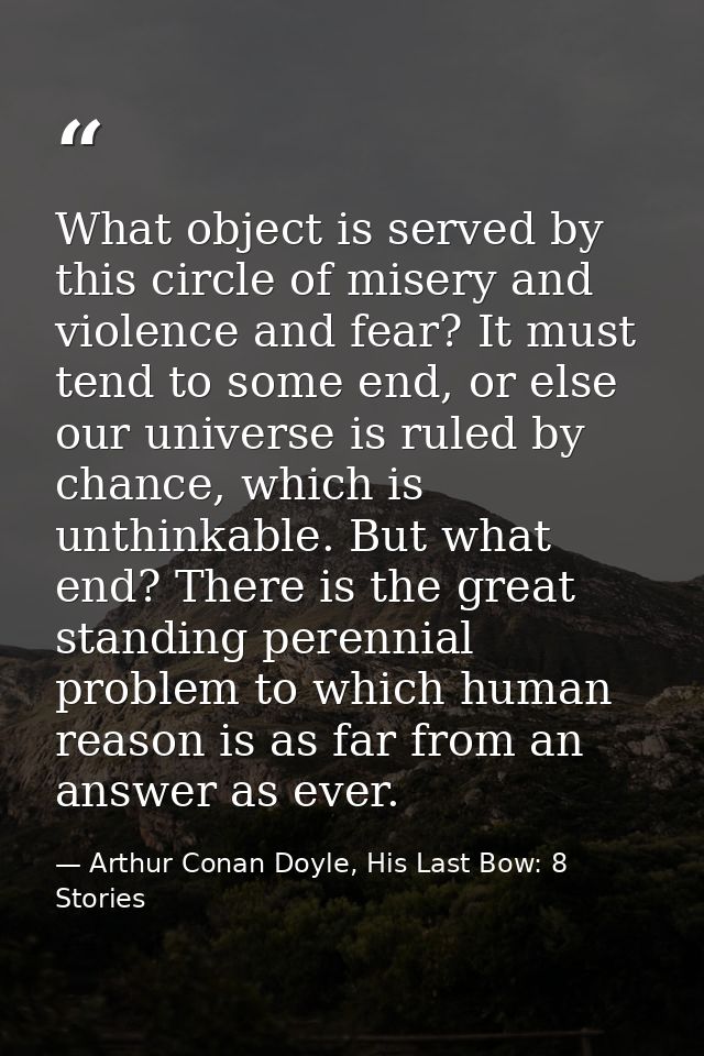 What object is served by this circle of misery and violence and fear? It must tend to some end, or else our universe is  — Arthur Conan Doyle, His Last Bow: 8 Stories