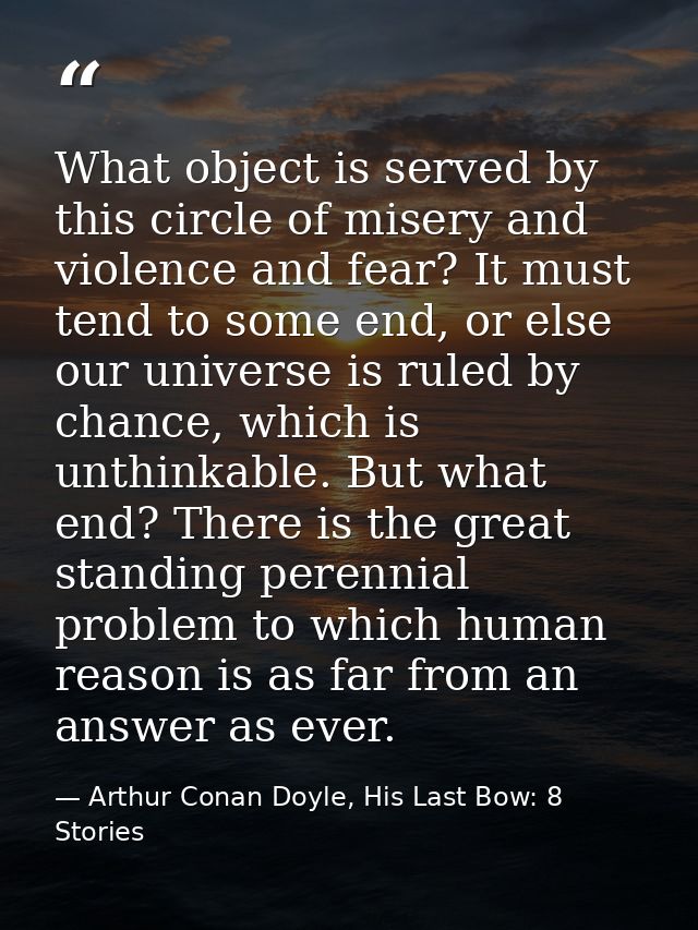 What object is served by this circle of misery and violence and fear? It must tend to some end, or else our universe is  — Arthur Conan Doyle, His Last Bow: 8 Stories