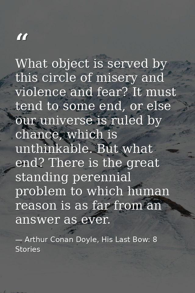 What object is served by this circle of misery and violence and fear? It must tend to some end, or else our universe is  — Arthur Conan Doyle, His Last Bow: 8 Stories