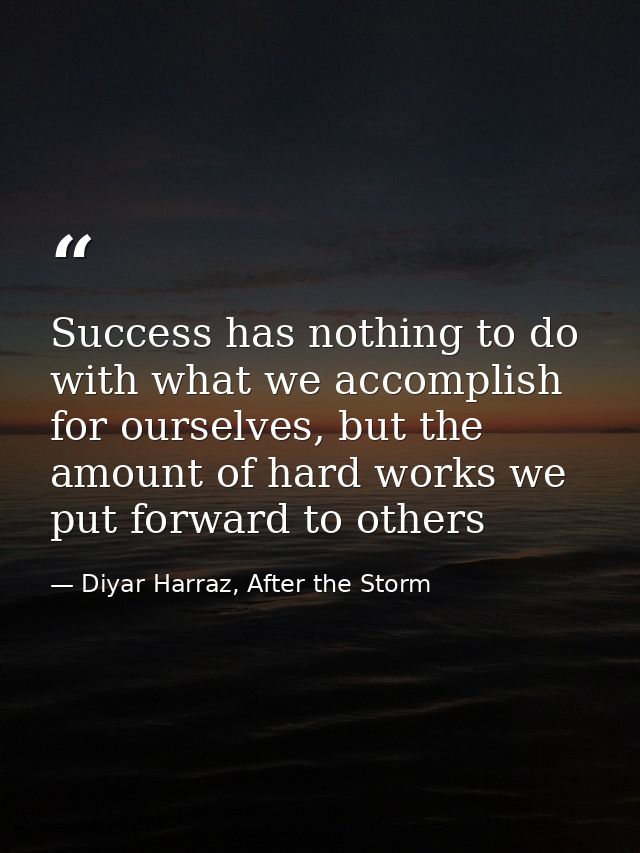 Success has nothing to do with what we accomplish for ourselves, but the amount of hard works we put forward to others — Diyar Harraz, After the Storm