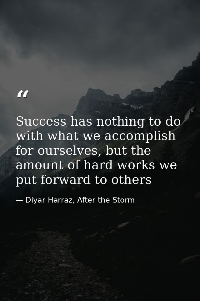 Success has nothing to do with what we accomplish for ourselves, but the amount of hard works we put forward to others — Diyar Harraz, After the Storm