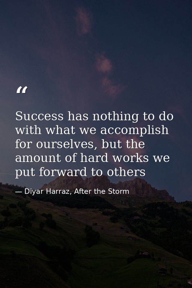 Success has nothing to do with what we accomplish for ourselves, but the amount of hard works we put forward to others — Diyar Harraz, After the Storm
