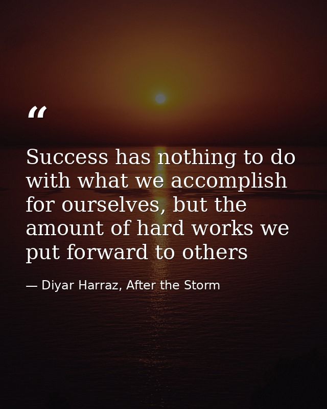 Success has nothing to do with what we accomplish for ourselves, but the amount of hard works we put forward to others — Diyar Harraz, After the Storm