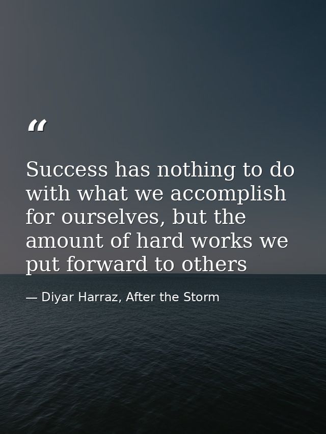 Success has nothing to do with what we accomplish for ourselves, but the amount of hard works we put forward to others — Diyar Harraz, After the Storm