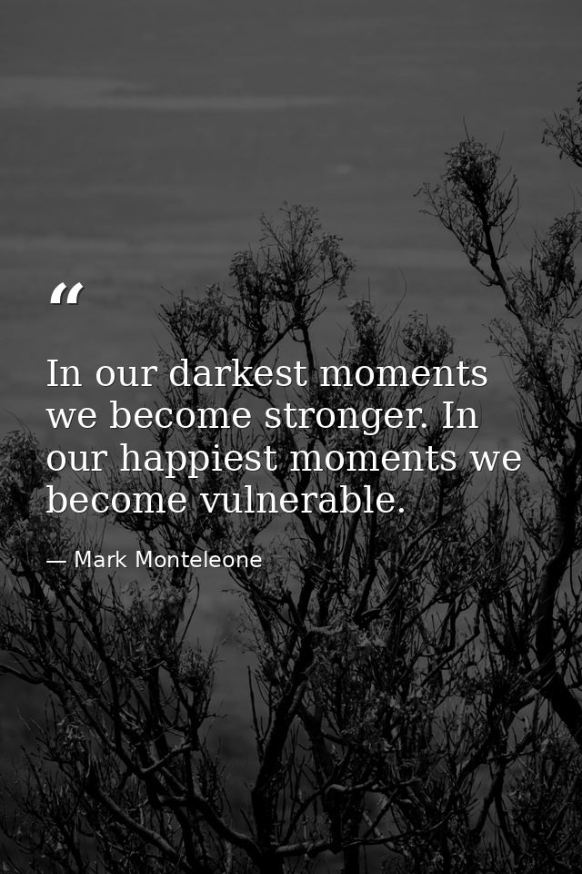 In our darkest moments we become stronger. In our happiest moments we become vulnerable. — Mark Monteleone