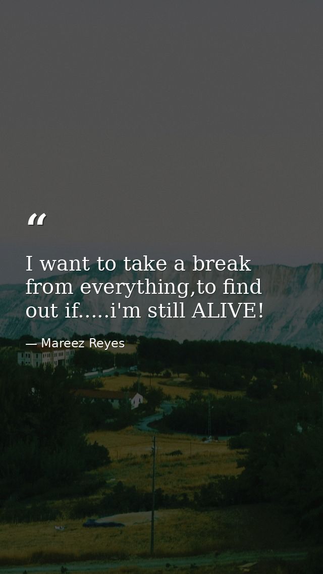 I want to take a break from everything,to find out if.....i'm still ALIVE! — Mareez Reyes