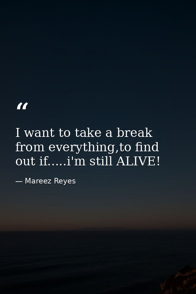 I want to take a break from everything,to find out if.....i'm still ALIVE! — Mareez Reyes