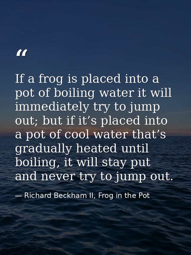 If a frog is placed into a pot of boiling water it will immediately try to jump out; but if it’s placed into a pot of co — Richard Beckham II, Frog in the Pot