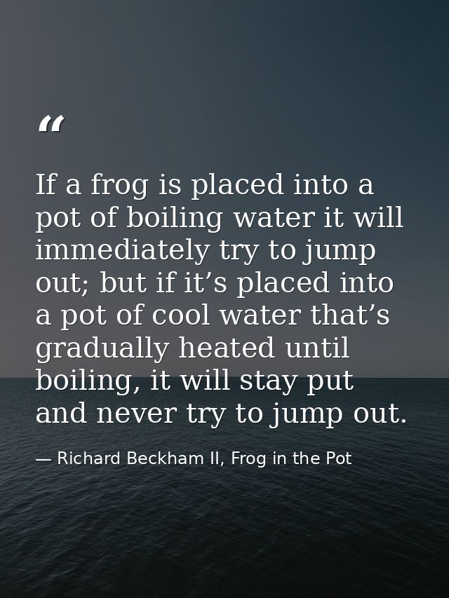 If a frog is placed into a pot of boiling water it will immediately try to jump out; but if it’s placed into a pot of co — Richard Beckham II, Frog in the Pot