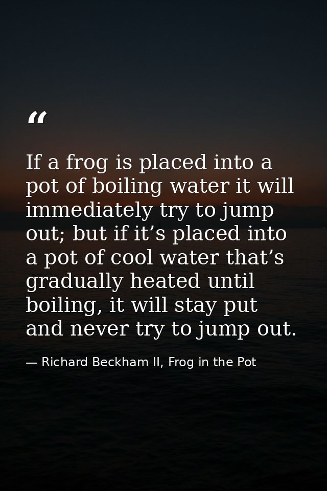 If a frog is placed into a pot of boiling water it will immediately try to jump out; but if it’s placed into a pot of co — Richard Beckham II, Frog in the Pot