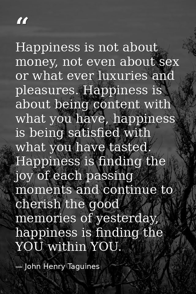 Happiness is not about money, not even about sex or what ever luxuries and pleasures. Happiness is about being content w — John Henry Taguines