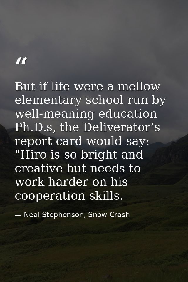 But if life were a mellow elementary school run by well-meaning education Ph.D.s, the Deliverator’s report card would sa — Neal Stephenson, Snow Crash
