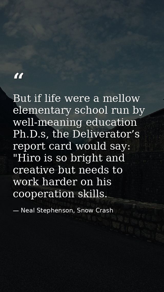 But if life were a mellow elementary school run by well-meaning education Ph.D.s, the Deliverator’s report card would sa — Neal Stephenson, Snow Crash