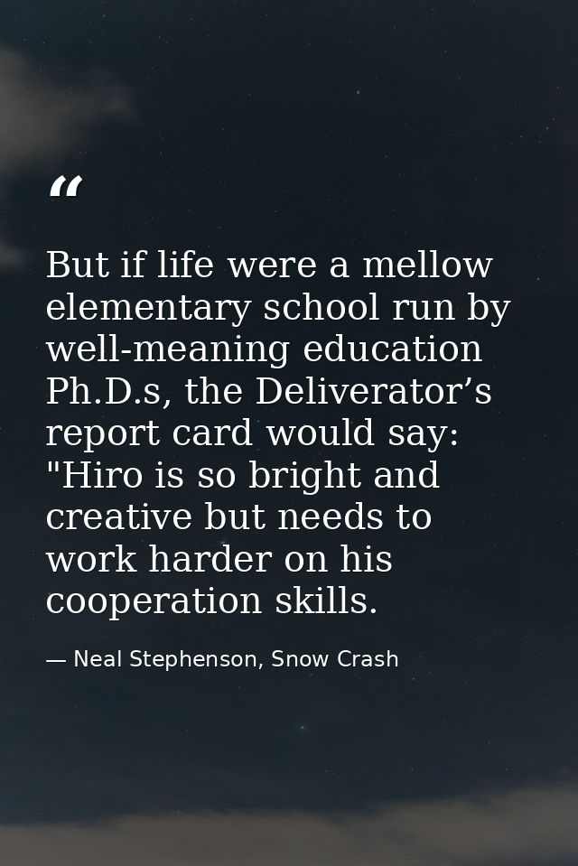 But if life were a mellow elementary school run by well-meaning education Ph.D.s, the Deliverator’s report card would sa — Neal Stephenson, Snow Crash