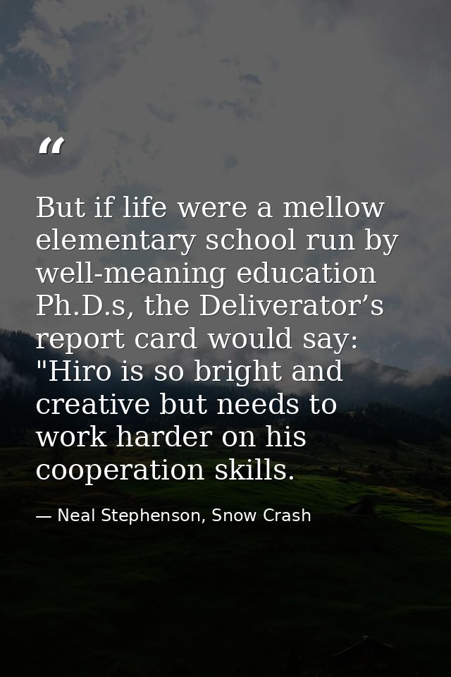 But if life were a mellow elementary school run by well-meaning education Ph.D.s, the Deliverator’s report card would sa — Neal Stephenson, Snow Crash