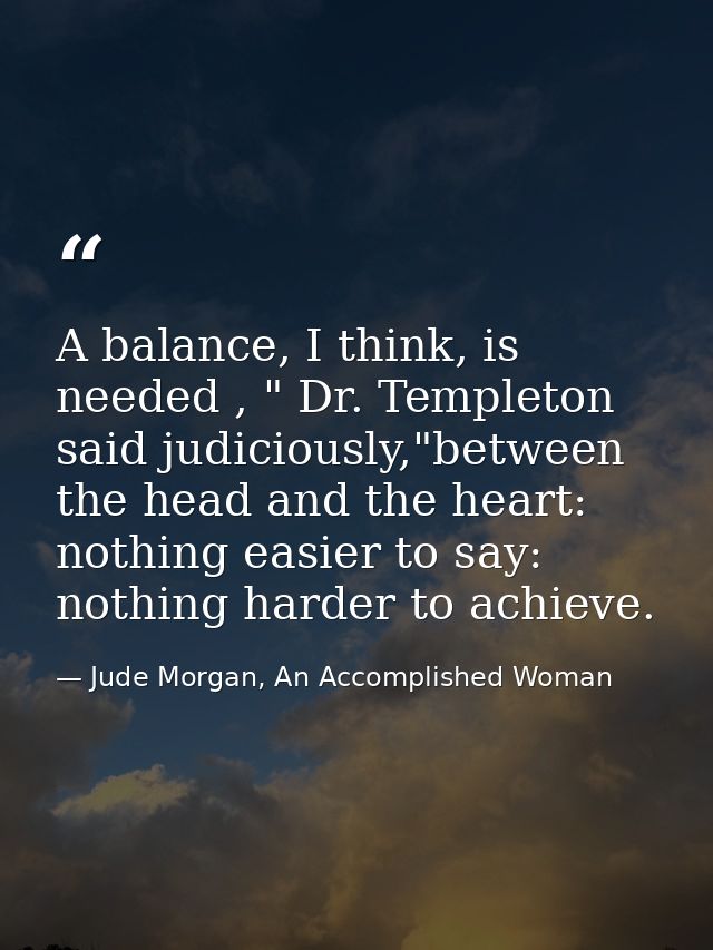 A balance, I think, is needed , " Dr. Templeton said judiciously,"between the head and the heart: nothing easier to say: — Jude Morgan, An Accomplished Woman
