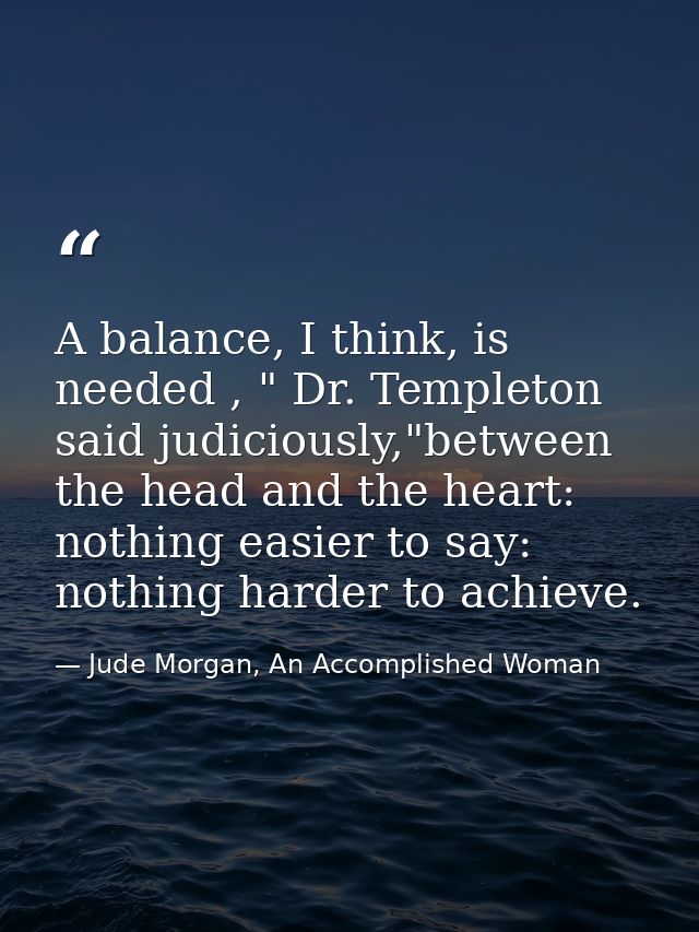 A balance, I think, is needed , " Dr. Templeton said judiciously,"between the head and the heart: nothing easier to say: — Jude Morgan, An Accomplished Woman