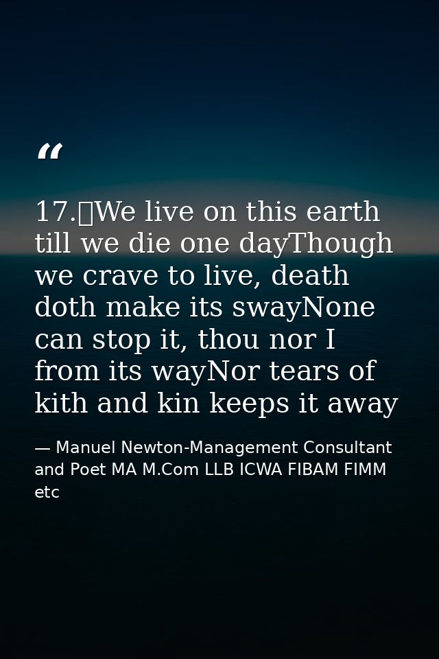 17.	We live on this earth till we die one dayThough we crave to live, death doth make its swayNone can stop it, thou nor — Manuel Newton-Management Consultant and Poet MA M.Com LLB ICWA FIBAM FIMM etc