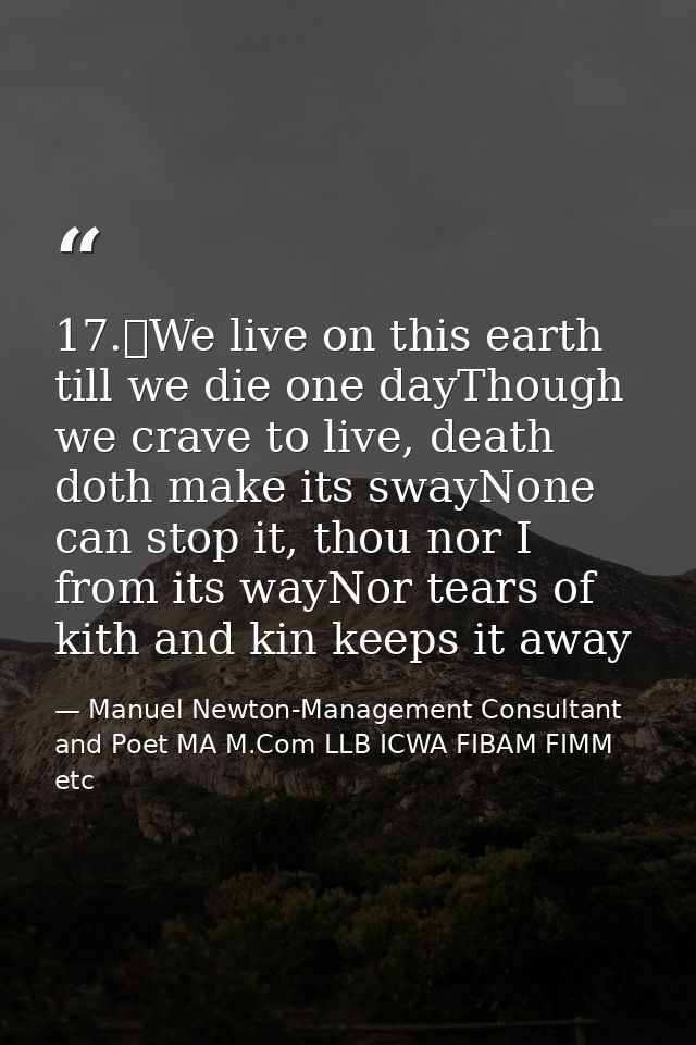 17.	We live on this earth till we die one dayThough we crave to live, death doth make its swayNone can stop it, thou nor — Manuel Newton-Management Consultant and Poet MA M.Com LLB ICWA FIBAM FIMM etc