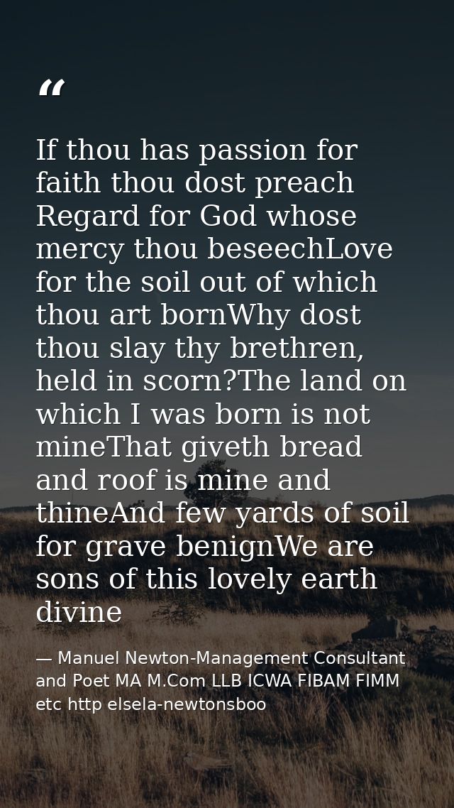 If thou has passion for faith thou dost preach Regard for God whose mercy thou beseechLove for the soil out of which tho — Manuel Newton-Management Consultant and Poet MA M.Com LLB ICWA FIBAM FIMM etc http elsela-newtonsboo