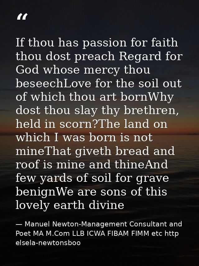 If thou has passion for faith thou dost preach Regard for God whose mercy thou beseechLove for the soil out of which tho — Manuel Newton-Management Consultant and Poet MA M.Com LLB ICWA FIBAM FIMM etc http elsela-newtonsboo