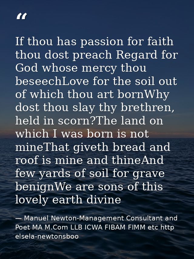 If thou has passion for faith thou dost preach Regard for God whose mercy thou beseechLove for the soil out of which tho — Manuel Newton-Management Consultant and Poet MA M.Com LLB ICWA FIBAM FIMM etc http elsela-newtonsboo