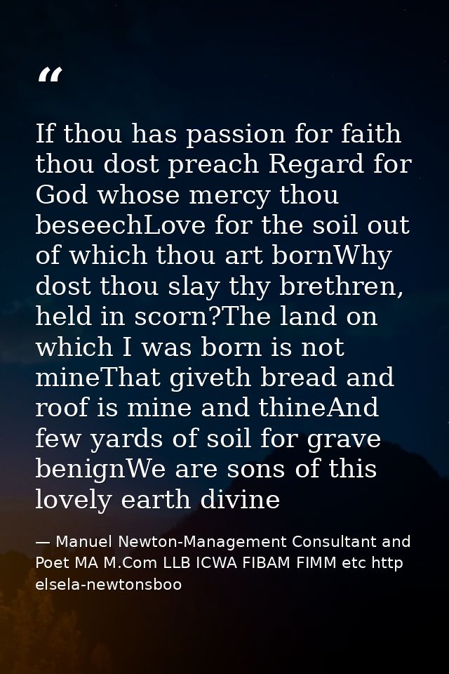 If thou has passion for faith thou dost preach Regard for God whose mercy thou beseechLove for the soil out of which tho — Manuel Newton-Management Consultant and Poet MA M.Com LLB ICWA FIBAM FIMM etc http elsela-newtonsboo