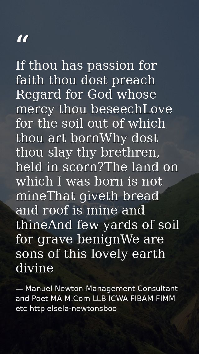 If thou has passion for faith thou dost preach Regard for God whose mercy thou beseechLove for the soil out of which tho — Manuel Newton-Management Consultant and Poet MA M.Com LLB ICWA FIBAM FIMM etc http elsela-newtonsboo