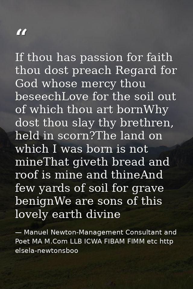 If thou has passion for faith thou dost preach Regard for God whose mercy thou beseechLove for the soil out of which tho — Manuel Newton-Management Consultant and Poet MA M.Com LLB ICWA FIBAM FIMM etc http elsela-newtonsboo