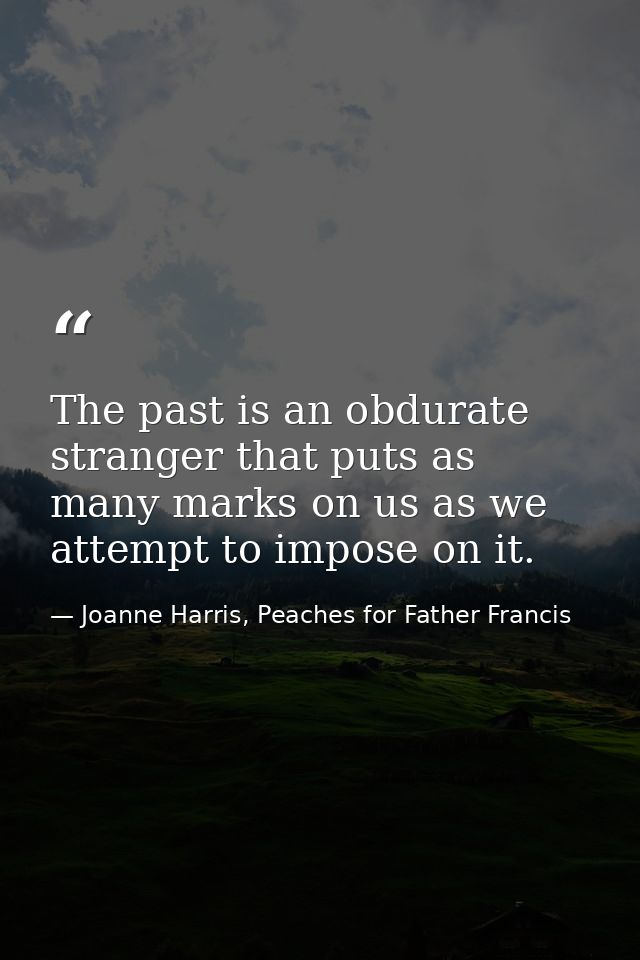The past is an obdurate stranger that puts as many marks on us as we attempt to impose on it. — Joanne Harris, Peaches for Father Francis