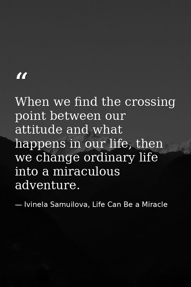 When we find the crossing point between our attitude and what happens in our life, then we change ordinary life into a m — Ivinela Samuilova, Life Can Be a Miracle